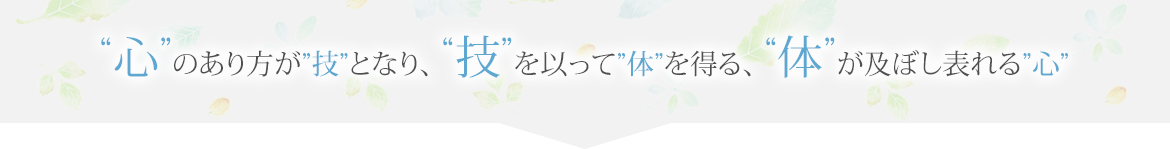 "“心”のあり方が“技”となり、“技”を以って“体”を得る、“体”が及ぼし表れる“心”"